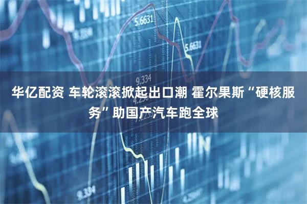 华亿配资 车轮滚滚掀起出口潮 霍尔果斯“硬核服务”助国产汽车跑全球