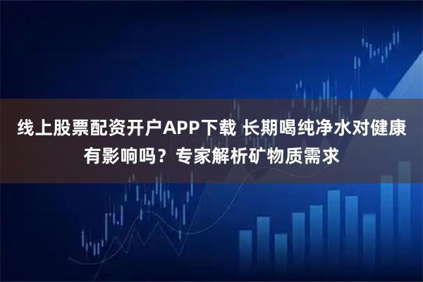 线上股票配资开户APP下载 长期喝纯净水对健康有影响吗?专家解析矿物质需求