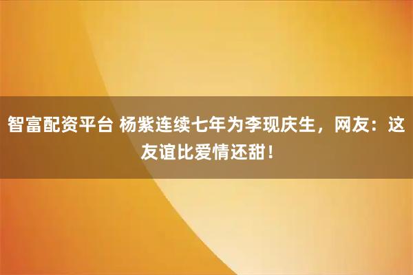 智富配资平台 杨紫连续七年为李现庆生,网友:这友谊比爱情还甜!
