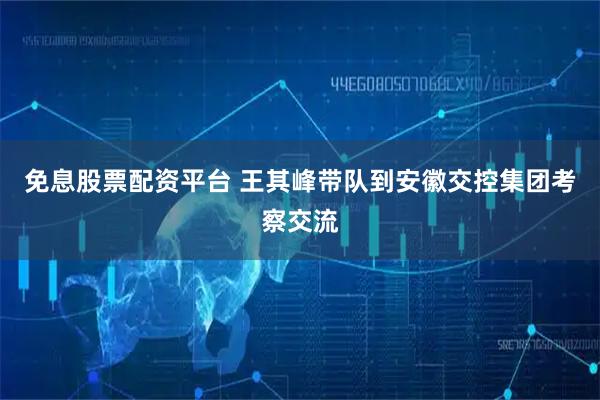 免息股票配资平台 王其峰带队到安徽交控集团考察交流