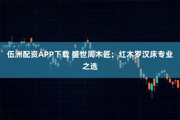 伍洲配资APP下载 盛世周木匠：红木罗汉床专业之选