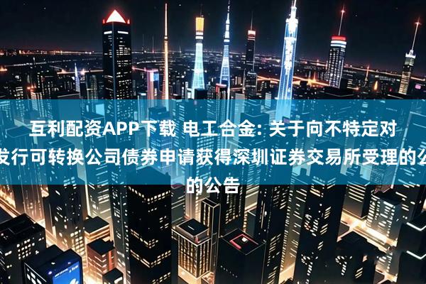 互利配资APP下载 电工合金: 关于向不特定对象发行可转换公司债券申请获得深圳证券交易所受理的公告