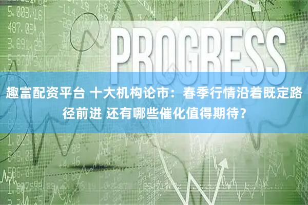 趣富配资平台 十大机构论市：春季行情沿着既定路径前进 还有哪些催化值得期待？