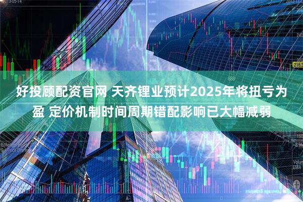 好投顾配资官网 天齐锂业预计2025年将扭亏为盈 定价机制时间周期错配影响已大幅减弱