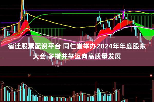 宿迁股票配资平台 同仁堂举办2024年年度股东大会 多措并举迈向高质量发展