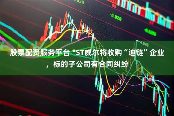 股票配资服务平台 *ST威尔将收购“迪链”企业，标的子公司有合同纠纷