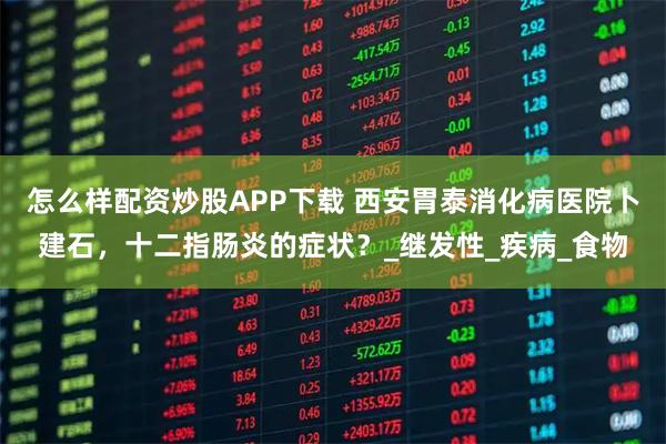 怎么样配资炒股APP下载 西安胃泰消化病医院卜建石，十二指肠炎的症状？_继发性_疾病_食物
