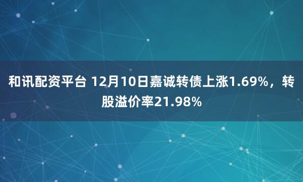 和讯配资平台 12月10日嘉诚转债上涨1.69%，转股溢价率21.98%