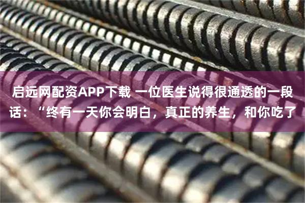 启远网配资APP下载 一位医生说得很通透的一段话：“终有一天你会明白，真正的养生，和你吃了