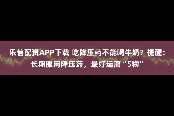 乐信配资APP下载 吃降压药不能喝牛奶？提醒：长期服用降压药，最好远离“5物”